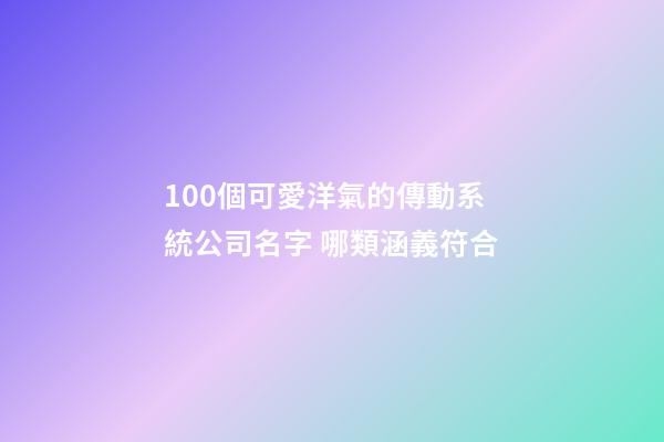 100個可愛洋氣的傳動系統公司名字 哪類涵義符合